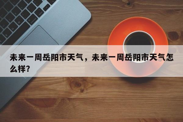 未来一周岳阳市天气，未来一周岳阳市天气怎么样？-第1张图片-3721新闻