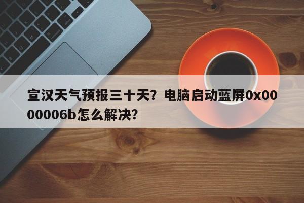宣汉天气预报三十天？电脑启动蓝屏0x0000006b怎么解决？-第1张图片-3721新闻