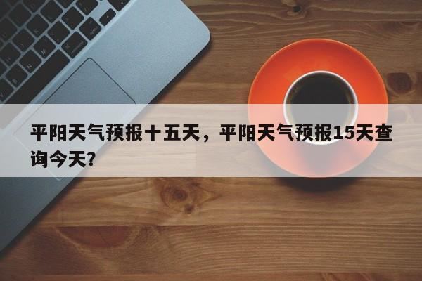 平阳天气预报十五天，平阳天气预报15天查询今天？-第1张图片-3721新闻