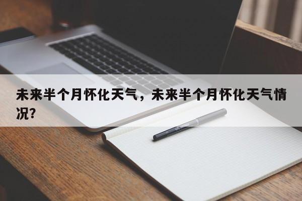 未来半个月怀化天气，未来半个月怀化天气情况？-第1张图片-3721新闻