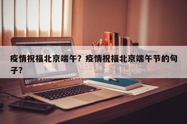 疫情祝福北京端午？疫情祝福北京端午节的句子？-第1张图片-3721新闻