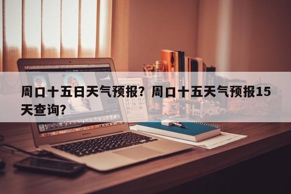 周口十五日天气预报？周口十五天气预报15天查询？-第1张图片-3721新闻