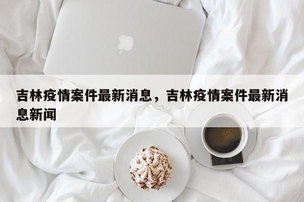 吉林疫情案件最新消息，吉林疫情案件最新消息新闻-第1张图片-3721新闻