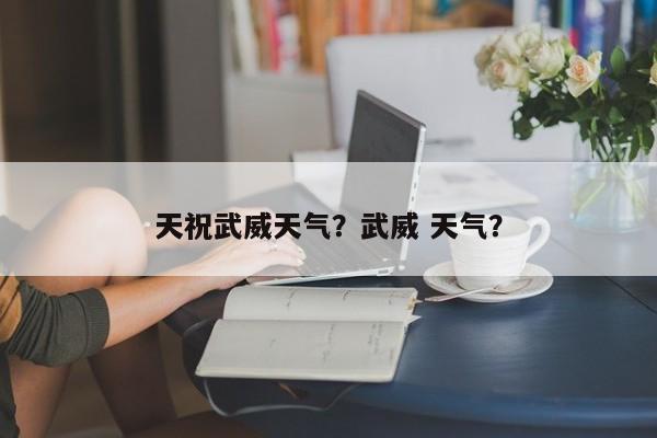 天祝武威天气？武威 天气？-第1张图片-3721新闻