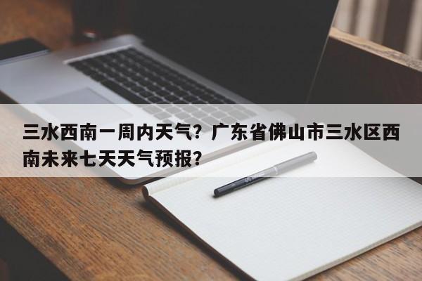 三水西南一周内天气？广东省佛山市三水区西南未来七天天气预报？-第1张图片-3721新闻