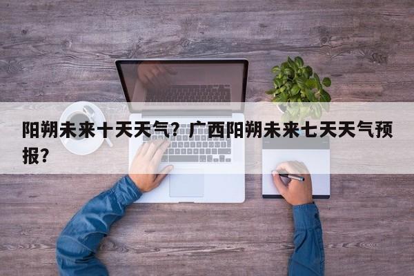 阳朔未来十天天气？广西阳朔未来七天天气预报？-第1张图片-3721新闻