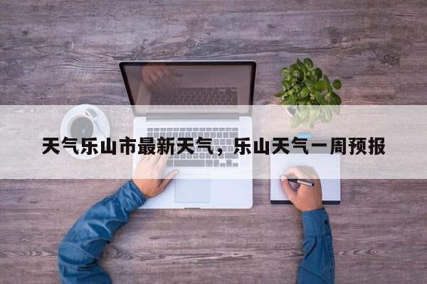 天气乐山市最新天气，乐山天气一周预报-第1张图片-3721新闻