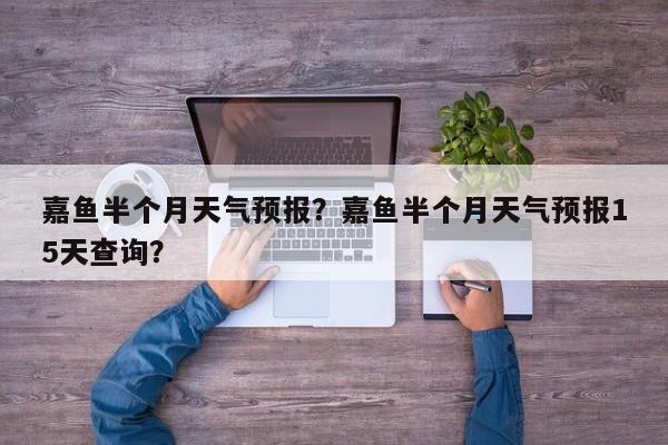 嘉鱼半个月天气预报？嘉鱼半个月天气预报15天查询？-第1张图片-3721新闻
