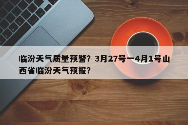 临汾天气质量预警？3月27号一4月1号山西省临汾天气预报？-第1张图片-3721新闻