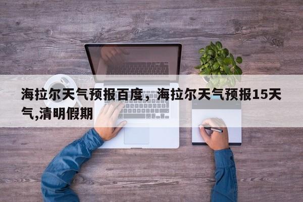 海拉尔天气预报百度，海拉尔天气预报15天气,清明假期-第1张图片-3721新闻