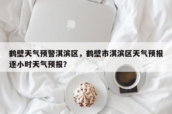 鹤壁天气预警淇滨区，鹤壁市淇滨区天气预报逐小时天气预报？-第1张图片-3721新闻