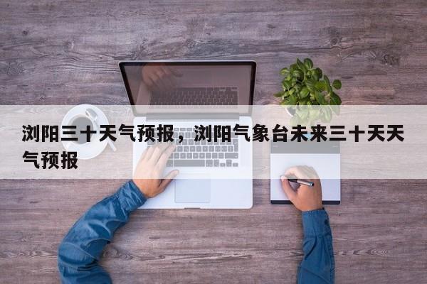 浏阳三十天气预报，浏阳气象台未来三十天天气预报-第1张图片-3721新闻