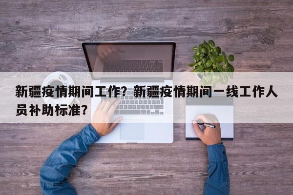 新疆疫情期间工作？新疆疫情期间一线工作人员补助标准？-第1张图片-3721新闻