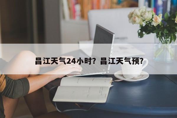 昌江天气24小时？昌江天气预？-第1张图片-3721新闻