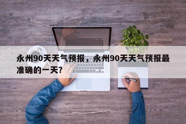 永州90天天气预报，永州90天天气预报最准确的一天？-第1张图片-3721新闻