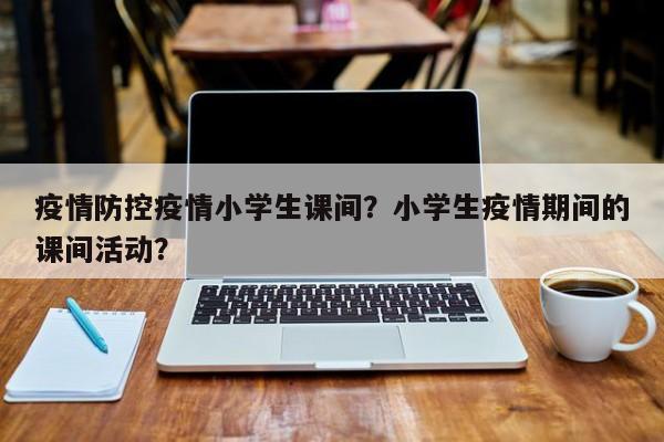 疫情防控疫情小学生课间？小学生疫情期间的课间活动？-第1张图片-3721新闻