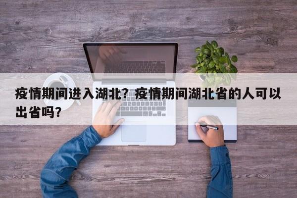 疫情期间进入湖北？疫情期间湖北省的人可以出省吗？-第1张图片-3721新闻