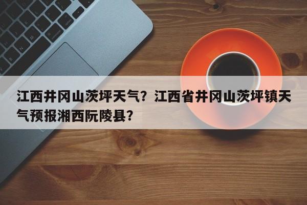 江西井冈山茨坪天气？江西省井冈山茨坪镇天气预报湘西阮陵县？-第1张图片-3721新闻