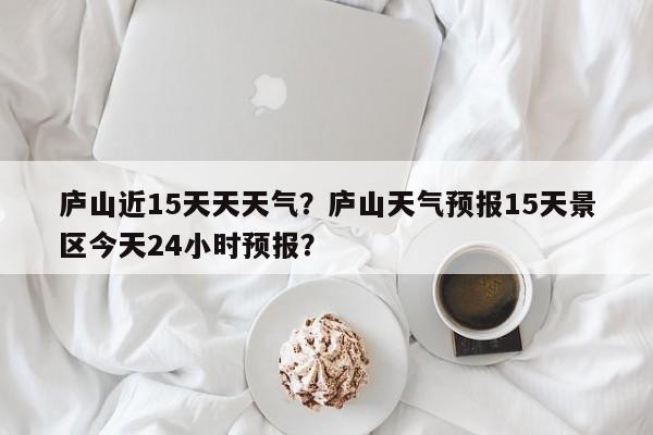 庐山近15天天天气？庐山天气预报15天景区今天24小时预报？-第1张图片-3721新闻