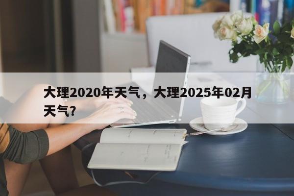 大理2020年天气，大理2025年02月天气？-第1张图片-3721新闻