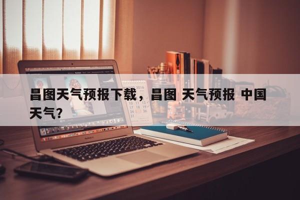 昌图天气预报下载，昌图 天气预报 中国 天气？-第1张图片-3721新闻