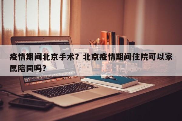 疫情期间北京手术？北京疫情期间住院可以家属陪同吗？-第1张图片-3721新闻