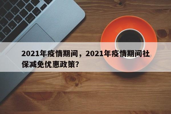 2021年疫情期间，2021年疫情期间社保减免优惠政策？-第1张图片-3721新闻