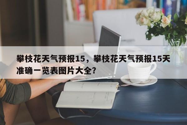 攀枝花天气预报15，攀枝花天气预报15天准确一览表图片大全？-第1张图片-3721新闻