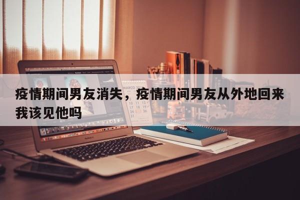 疫情期间男友消失，疫情期间男友从外地回来我该见他吗-第1张图片-3721新闻