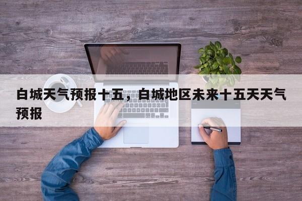 白城天气预报十五，白城地区未来十五天天气预报-第1张图片-3721新闻