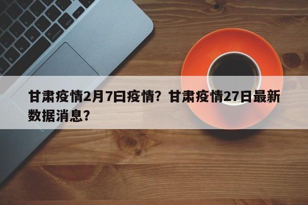 甘肃疫情2月7曰疫情？甘肃疫情27日最新数据消息？-第1张图片-3721新闻