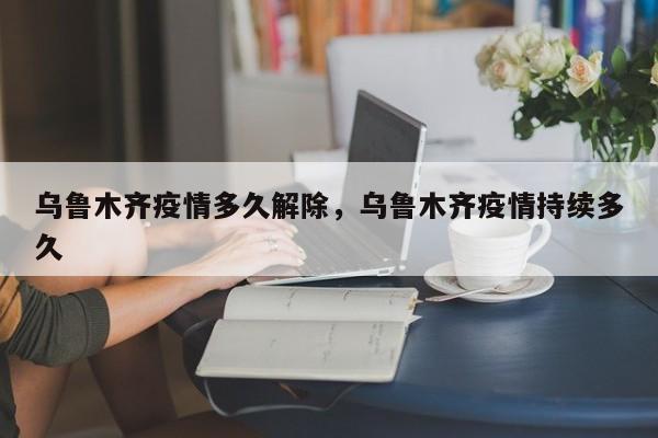 乌鲁木齐疫情多久解除，乌鲁木齐疫情持续多久-第1张图片-3721新闻