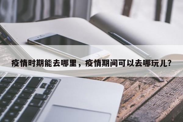 疫情时期能去哪里，疫情期间可以去哪玩儿？-第1张图片-3721新闻