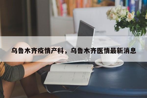 乌鲁木齐疫情产科，乌鲁木齐医情最新消息-第1张图片-3721新闻