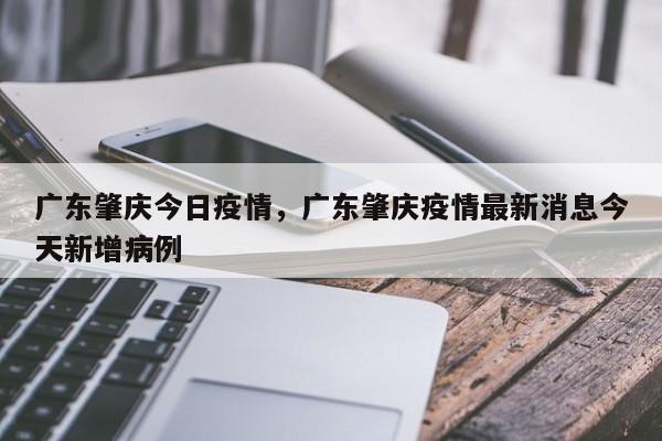 广东肇庆今日疫情，广东肇庆疫情最新消息今天新增病例-第1张图片-3721新闻
