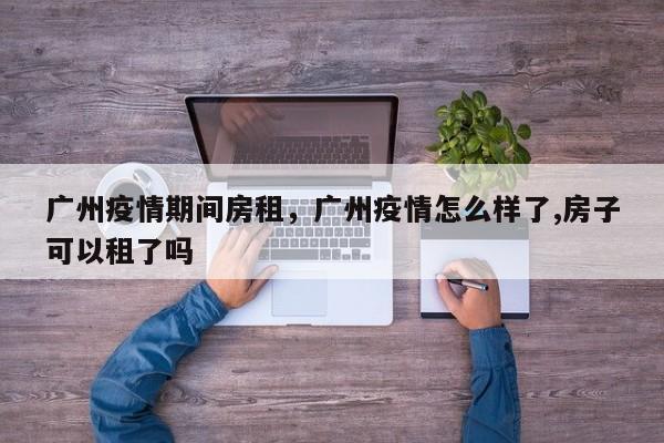 广州疫情期间房租，广州疫情怎么样了,房子可以租了吗-第1张图片-3721新闻