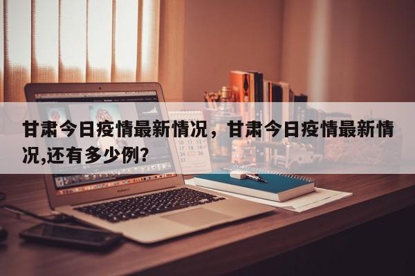 甘肃今日疫情最新情况，甘肃今日疫情最新情况,还有多少例？-第1张图片-3721新闻