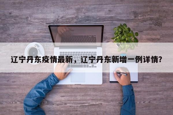 辽宁丹东疫情最新，辽宁丹东新增一例详情？-第1张图片-3721新闻