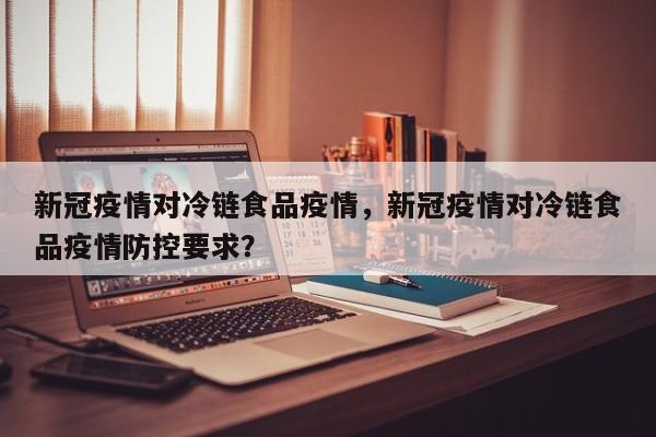 新冠疫情对冷链食品疫情，新冠疫情对冷链食品疫情防控要求？-第1张图片-3721新闻
