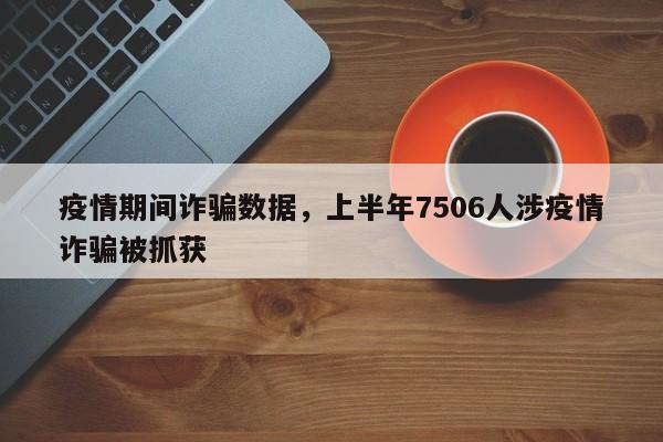 疫情期间诈骗数据，上半年7506人涉疫情诈骗被抓获-第1张图片-3721新闻
