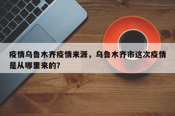疫情乌鲁木齐疫情来源，乌鲁木齐市这次疫情是从哪里来的？-第1张图片-3721新闻