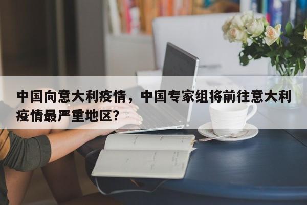 中国向意大利疫情，中国专家组将前往意大利疫情最严重地区？-第1张图片-3721新闻