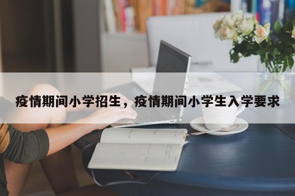 疫情期间小学招生，疫情期间小学生入学要求-第1张图片-3721新闻