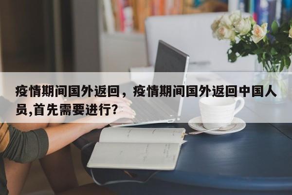 疫情期间国外返回，疫情期间国外返回中国人员,首先需要进行？-第1张图片-3721新闻