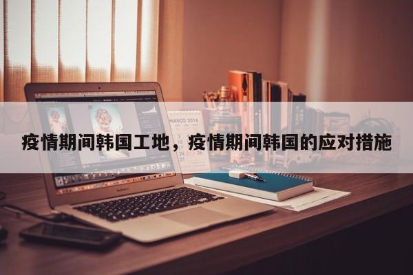 疫情期间韩国工地，疫情期间韩国的应对措施-第1张图片-3721新闻