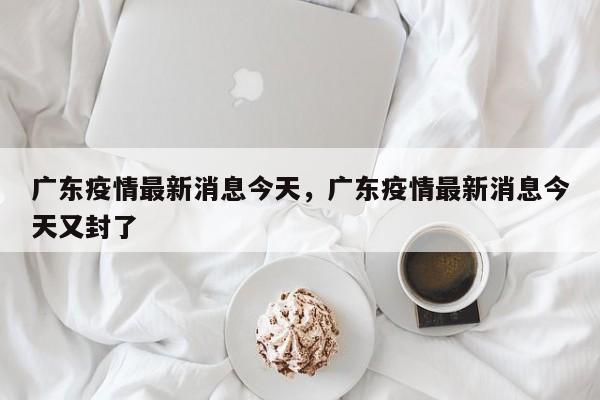 广东疫情最新消息今天，广东疫情最新消息今天又封了-第1张图片-3721新闻