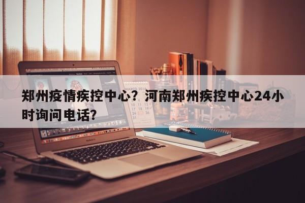 郑州疫情疾控中心？河南郑州疾控中心24小时询问电话？-第1张图片-3721新闻